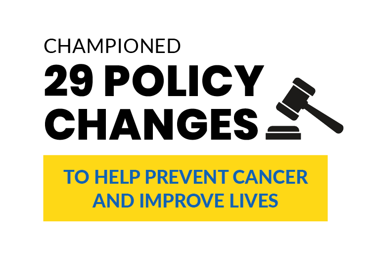 Championed 29 policy changes to help prevent cancer and improve live